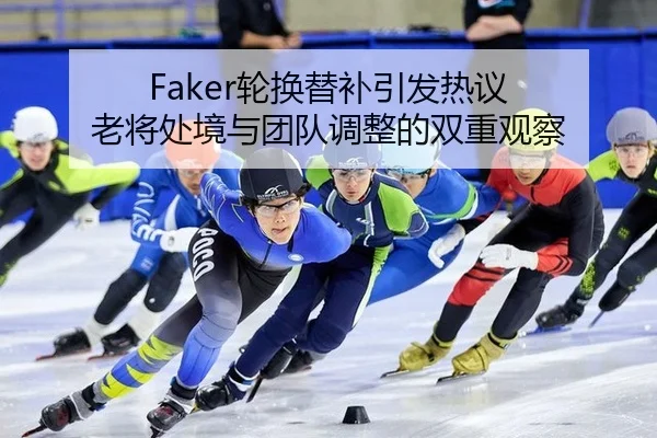 Faker轮换替补引发热议 老将处境与团队调整的双重观察